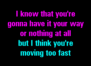 I know that you're
gonna have it your way

or nothing at all
but I think you're
moving too fast