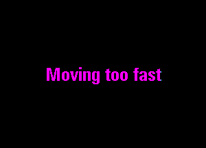 Moving too fast