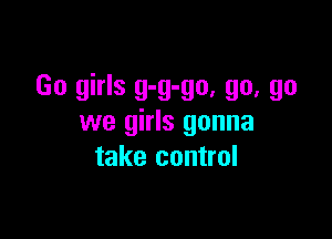Go girls g-g-go, go, go

we girls gonna
take control