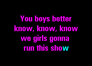You boys better
know, know, know

we girls gonna
run this show