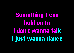 Something I can
hold on to

I don't wanna talk
I iust wanna dance