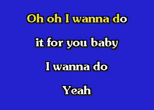 Oh oh I wanna do

it for you baby

I wanna do

Yeah