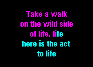 Take a walk
on the wild side

of life, life
here is the act
to life