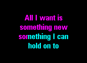 All I want is
something new

something I can
hold on to