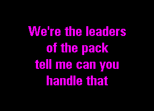 We're the leaders
of the pack

tell me can you
handle that