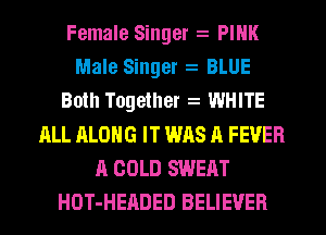 Female Singer PINK
Male Singer BLUE
Both Together WHITE
ALL ALONG IT WAS A FEVER
A COLD SWEAT
HOT-HEADED BELIEVER