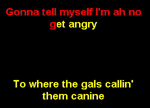 Gonna tell myself I'm ah no
get angry

To where the gals callin'
them canine