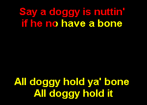 Say a doggy is nuttin'
if he no have a bone

All doggy hold ya' bone
All doggy hold it