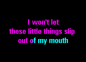 I won't let

these little things slip
out of my mouth