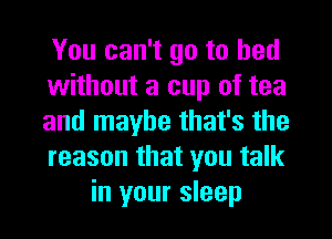 You can't go to bed

without a cup of tea

and maybe that's the

reason that you talk
in your sleep