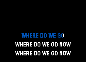 WHERE DO WE GO
WHERE DO WE GO HOW
WHERE DO WE GO NOW