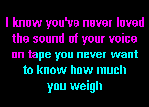 I know you've never loved
the sound of your voice
on tape you never want

to know how much
you weigh