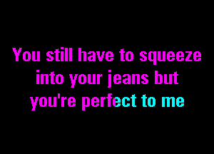 You still have to squeeze

into your jeans but
you're perfect to me