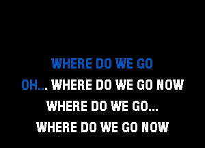 WHERE DO WE GO
0H... WHERE DO WE GO HOW
WHERE DO WE GO...
WHERE DO WE GO HOW