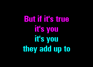 But if it's true
it's you

it's you
they add up to