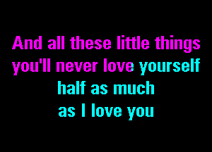 And all these little things
you'll never love yourself

half as much
as I love you