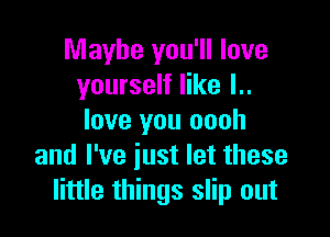 Maybe you'll love
yourself like l..

love you oooh
and I've iust let these
little things slip out