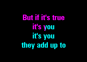 But if it's true
it's you

it's you
they add up to