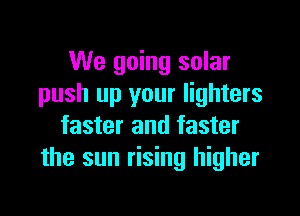 We going solar
push up your lighters

faster and faster
the sun rising higher