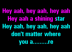 Hey aah, hey aah, hey aah
Hey aah a shining star
Hey aah, hey aah, hey aah
don't matter where
you a ......... re