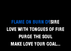 FLAME 0H BURN DESIRE
LOVE WITH TONGUES OF FIRE
PURGE THE SOUL
MAKE LOVE YOUR GOAL...