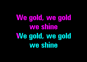 We gold, we gold
we shine

We gold, we gold
we shine