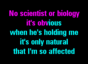 No scientist or biology
it's obvious
when he's holding me
it's only natural
that I'm so affected