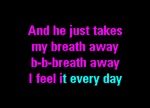 And he just takes
my breath away

h-h-breath away
I feel it every day