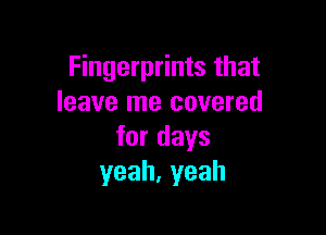 Fingerprints that
leave me covered

fordays
yeah,yeah