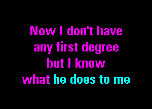 Now I don't have
any first degree

but I know
what he does to me