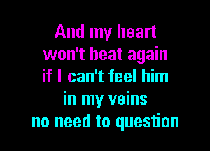 And my heart
won't heat again

if I can't feel him
in my veins
no need to question