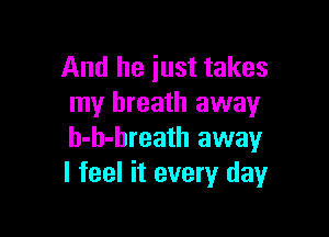 And he just takes
my breath away

h-h-breath away
I feel it every day