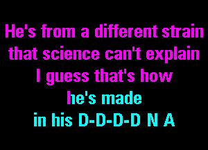 He's from a different strain
that science can't explain
I guess that's how
he's made

in his D-D-D-D N A
