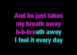 And he just takes
my breath away

h-h-breath away
I feel it every day