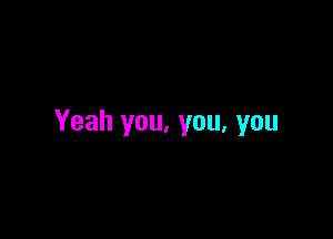 Yeah you, you, you