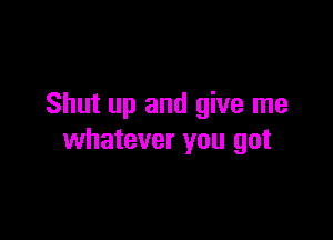 Shut up and give me

whatever you got