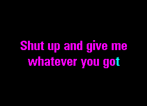 Shut up and give me

whatever you got