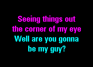 Seeing things out
the corner of my eye

Well are you gonna
be my guy?