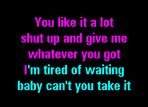 You like it a lot
shut up and give me
whatever you got
I'm tired of waiting
baby can't you take it