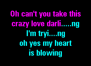 0h can't you take this
crazy love darli ..... ng

I'm tryi....ng
oh yes my heart
is blowing