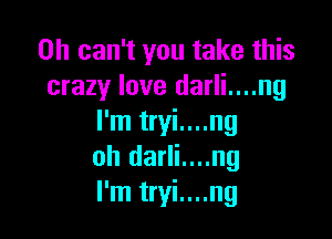 0h can't you take this
crazy love darli....ng

I'm tryi....ng
oh darli....ng
I'm tryi....ng