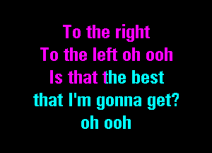 To the right
To the left oh ooh

Is that the best
that I'm gonna get?
oh ooh