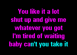 You like it a lot
shut up and give me
whatever you got
I'm tired of waiting
baby can't you take it