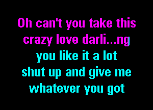 0h can't you take this
crazy love darli...ng
you like it a lot
shut up and give me

whatever you got I