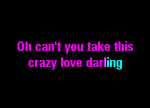 0h can't you take this

crazy love darling