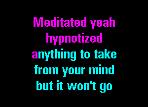 Meditated yeah
hypnotized

anything to take
from your mind
but it won't go