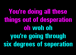 You're doing all these
things out of desperation
oh woh oh
you're going through
six degrees of separation