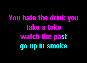 You hate the drink you
take a take

watch the past
go up in smoke