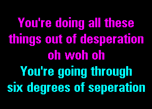 You're doing all these
things out of desperation
oh woh oh
You're going through
six degrees of separation