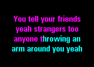 You tell your friends
yeah strangers too
anyone throwing an

arm around you yeah